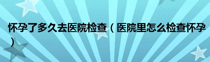 懷孕了多久去醫(yī)院檢查（醫(yī)院里怎么檢查懷孕）