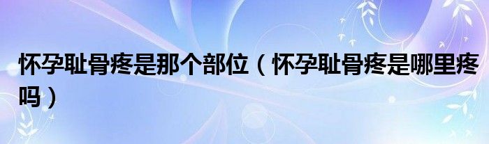 懷孕恥骨疼是那個(gè)部位（懷孕恥骨疼是哪里疼嗎）