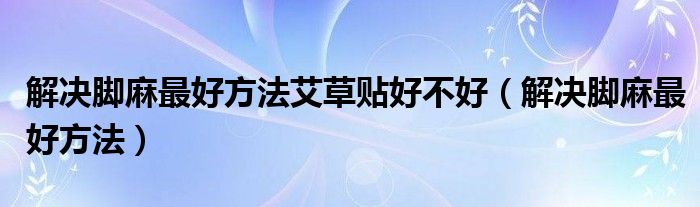 解決腳麻最好方法艾草貼好不好（解決腳麻最好方法）