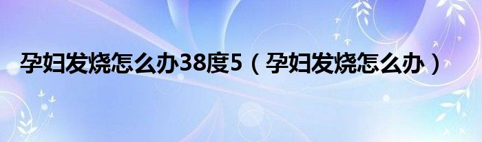 孕婦發(fā)燒怎么辦38度5（孕婦發(fā)燒怎么辦）