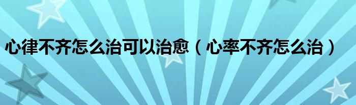 心律不齊怎么治可以治愈（心率不齊怎么治）