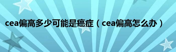 cea偏高多少可能是癌癥（cea偏高怎么辦）