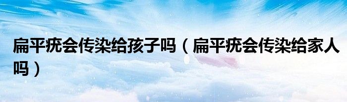 扁平疣會傳染給孩子嗎（扁平疣會傳染給家人嗎）