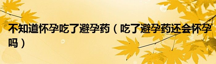 不知道懷孕吃了避孕藥（吃了避孕藥還會懷孕嗎）