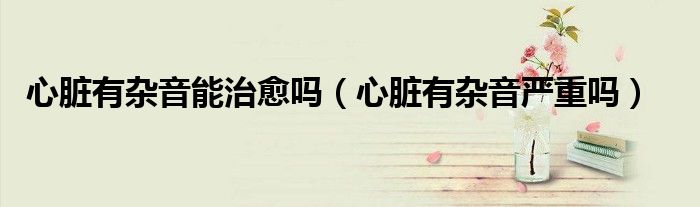心臟有雜音能治愈嗎（心臟有雜音嚴重嗎）