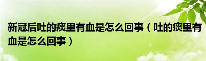 新冠后吐的痰里有血是怎么回事（吐的痰里有血是怎么回事）