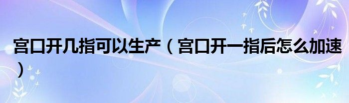 宮口開幾指可以生產(chǎn)（宮口開一指后怎么加速）