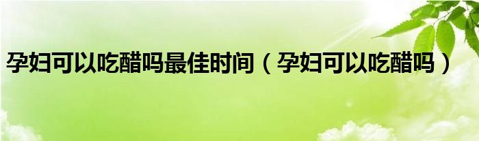 孕婦可以吃醋嗎最佳時(shí)間（孕婦可以吃醋嗎）