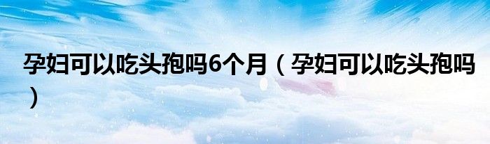 孕婦可以吃頭孢嗎6個(gè)月（孕婦可以吃頭孢嗎）