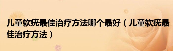 兒童軟疣最佳治療方法哪個(gè)最好（兒童軟疣最佳治療方法）