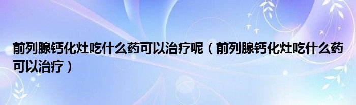 前列腺鈣化灶吃什么藥可以治療呢（前列腺鈣化灶吃什么藥可以治療）