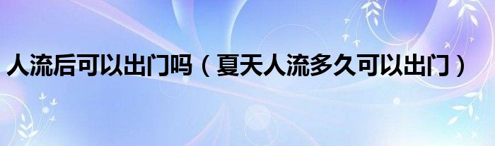 人流后可以出門嗎（夏天人流多久可以出門）