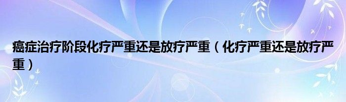 癌癥治療階段化療嚴(yán)重還是放療嚴(yán)重（化療嚴(yán)重還是放療嚴(yán)重）