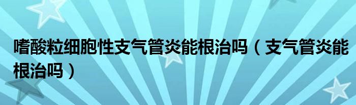 嗜酸粒細胞性支氣管炎能根治嗎（支氣管炎能根治嗎）