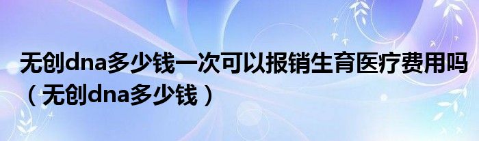 無創(chuàng)dna多少錢一次可以報(bào)銷生育醫(yī)療費(fèi)用嗎（無創(chuàng)dna多少錢）