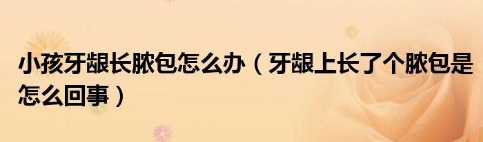 小孩牙齦長(zhǎng)膿包怎么辦（牙齦上長(zhǎng)了個(gè)膿包是怎么回事）