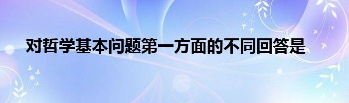 對哲學(xué)基本問題第一方面的不同回答是