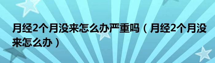 月經(jīng)2個月沒來怎么辦嚴重嗎（月經(jīng)2個月沒來怎么辦）