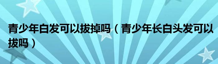 青少年白發(fā)可以拔掉嗎（青少年長白頭發(fā)可以拔嗎）