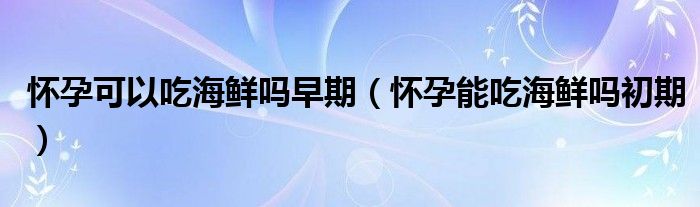 懷孕可以吃海鮮嗎早期（懷孕能吃海鮮嗎初期）