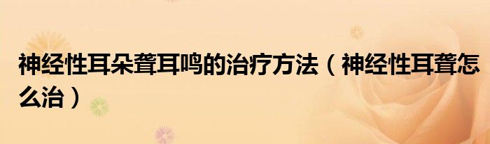 神經(jīng)性耳朵聾耳鳴的治療方法（神經(jīng)性耳聾怎么治）