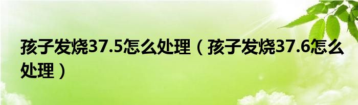 孩子發(fā)燒37.5怎么處理（孩子發(fā)燒37.6怎么處理）