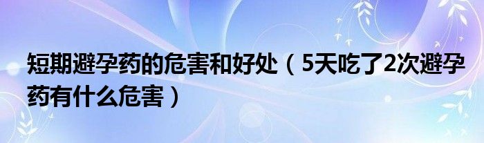 短期避孕藥的危害和好處（5天吃了2次避孕藥有什么危害）