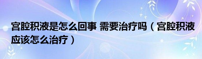 宮腔積液是怎么回事 需要治療嗎（宮腔積液應(yīng)該怎么治療）