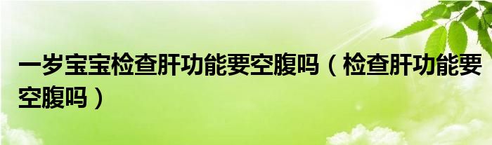 一歲寶寶檢查肝功能要空腹嗎（檢查肝功能要空腹嗎）