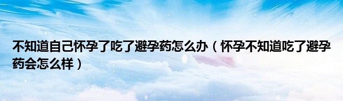 不知道自己懷孕了吃了避孕藥怎么辦（懷孕不知道吃了避孕藥會怎么樣）