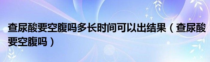 查尿酸要空腹嗎多長(zhǎng)時(shí)間可以出結(jié)果（查尿酸要空腹嗎）