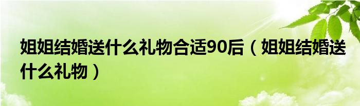 姐姐結(jié)婚送什么禮物合適90后（姐姐結(jié)婚送什么禮物）