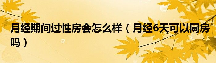 月經(jīng)期間過(guò)性房會(huì)怎么樣（月經(jīng)6天可以同房嗎）