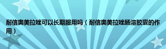 耐信奧美拉唑可以長期服用嗎（耐信奧美拉唑腸溶膠囊的作用）