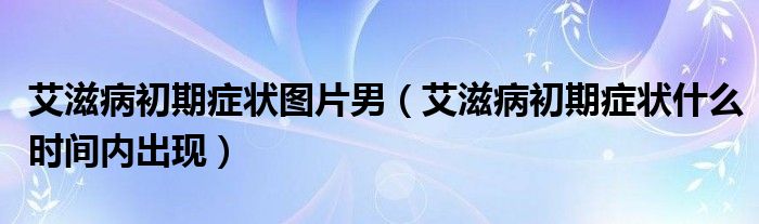 艾滋病初期癥狀圖片男（艾滋病初期癥狀什么時(shí)間內(nèi)出現(xiàn)）