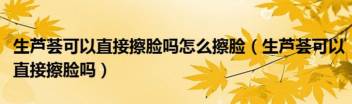 生蘆薈可以直接擦臉嗎怎么擦臉（生蘆薈可以直接擦臉嗎）