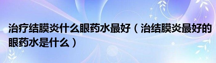 治療結(jié)膜炎什么眼藥水最好（治結(jié)膜炎最好的眼藥水是什么）