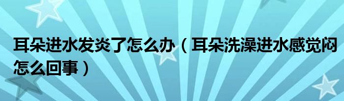 耳朵進水發(fā)炎了怎么辦（耳朵洗澡進水感覺悶怎么回事）