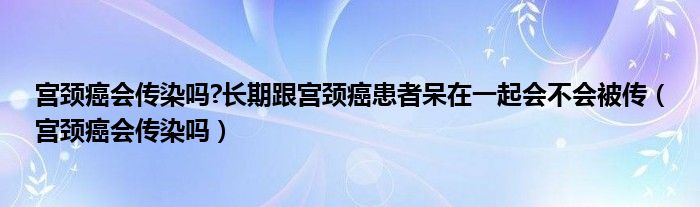 宮頸癌會傳染嗎?長期跟宮頸癌患者呆在一起會不會被傳（宮頸癌會傳染嗎）