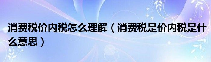 消費稅價內(nèi)稅怎么理解（消費稅是價內(nèi)稅是什么意思）