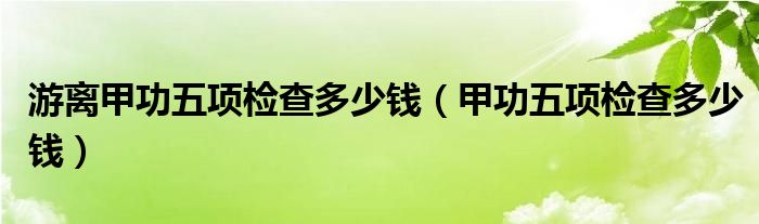 游離甲功五項(xiàng)檢查多少錢(qián)（甲功五項(xiàng)檢查多少錢(qián)）