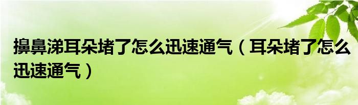 擤鼻涕耳朵堵了怎么迅速通氣（耳朵堵了怎么迅速通氣）