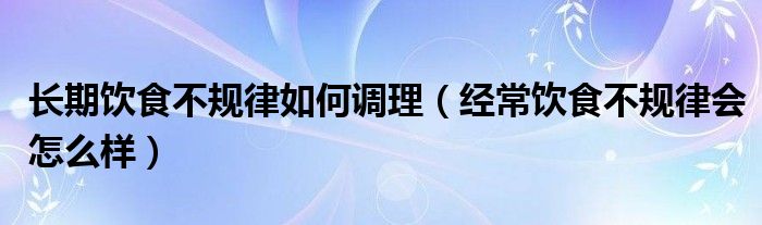 長期飲食不規(guī)律如何調(diào)理（經(jīng)常飲食不規(guī)律會(huì)怎么樣）