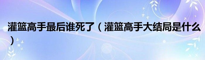 灌籃高手最后誰死了（灌籃高手大結(jié)局是什么）