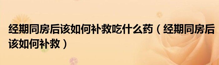 經(jīng)期同房后該如何補救吃什么藥（經(jīng)期同房后該如何補救）