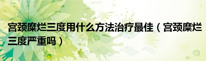 宮頸糜爛三度用什么方法治療最佳（宮頸糜爛三度嚴(yán)重嗎）