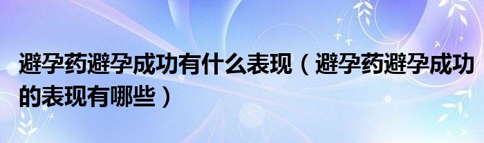 避孕藥避孕成功有什么表現(xiàn)（避孕藥避孕成功的表現(xiàn)有哪些）