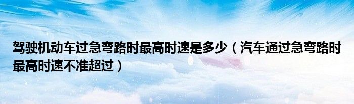 駕駛機(jī)動車過急彎路時最高時速是多少（汽車通過急彎路時最高時速不準(zhǔn)超過）