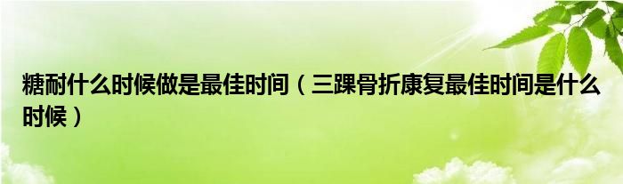 糖耐什么時(shí)候做是最佳時(shí)間（三踝骨折康復(fù)最佳時(shí)間是什么時(shí)候）