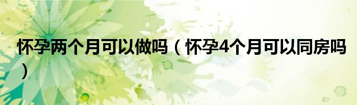 懷孕兩個(gè)月可以做嗎（懷孕4個(gè)月可以同房嗎）